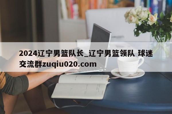 2024辽宁男篮队长_辽宁男篮领队 球迷交流群zuqiu020.com 