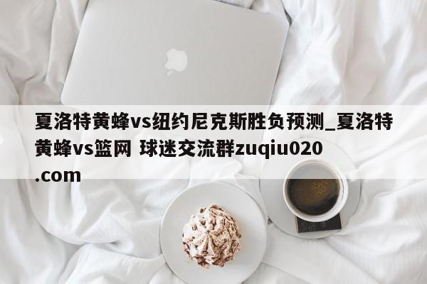 夏洛特黄蜂vs纽约尼克斯胜负预测_夏洛特黄蜂vs篮网 球迷交流群zuqiu020.com 