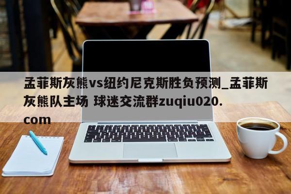 孟菲斯灰熊vs纽约尼克斯胜负预测_孟菲斯灰熊队主场 球迷交流群zuqiu020.com 