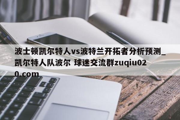 波士顿凯尔特人vs波特兰开拓者分析预测_凯尔特人队波尔 球迷交流群zuqiu020.com 